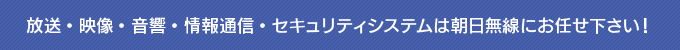 放送・映像・音響・情報通信・セキュリティシステムは朝日無線にお任せ下さい！