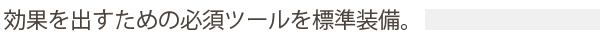 効果を出すための必須ツールを標準装備。