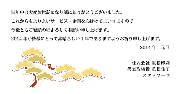 旧年中は大変お世話になり誠にありがとうございました。 これからもよりよいサービス・企画を心掛けてまいりますので 今後ともご愛顧の程よろしくお願い申し上げます。 2014年が皆様にとって素晴らしい1年でありますようお祈り申し上げます。 2014年　元旦 株式会社 重松印刷 代表取締役 重松佳子 スタッフ一同